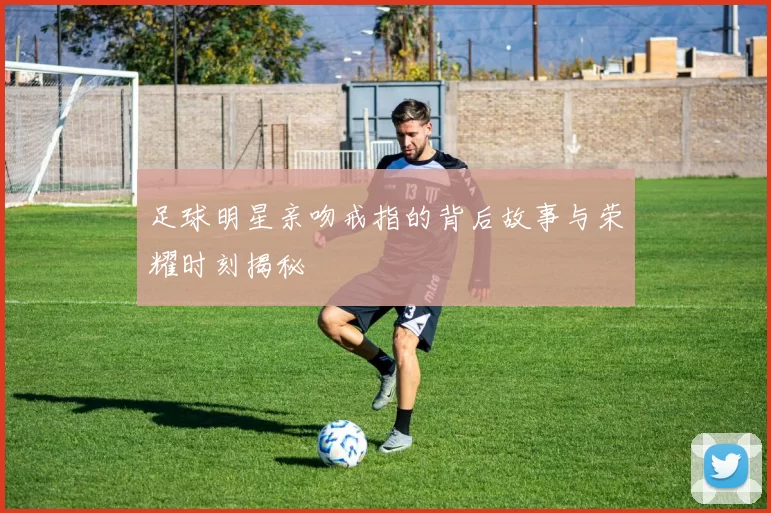 足球明星亲吻戒指的背后故事与荣耀时刻揭秘