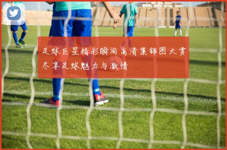 足球巨星精彩瞬间高清集锦图大赏尽享足球魅力与激情