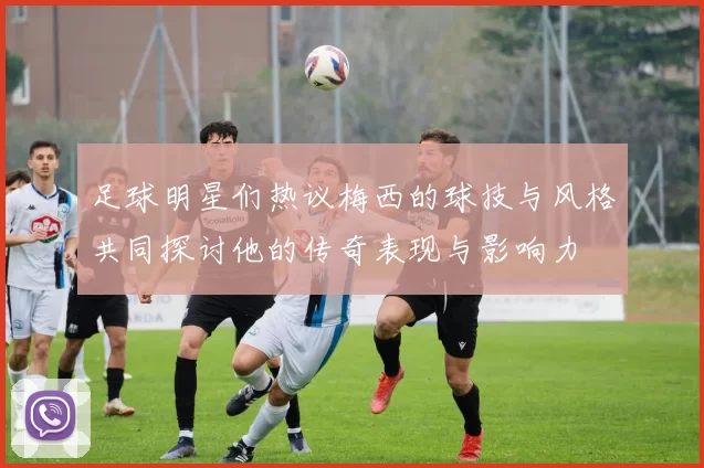 足球明星们热议梅西的球技与风格共同探讨他的传奇表现与影响力