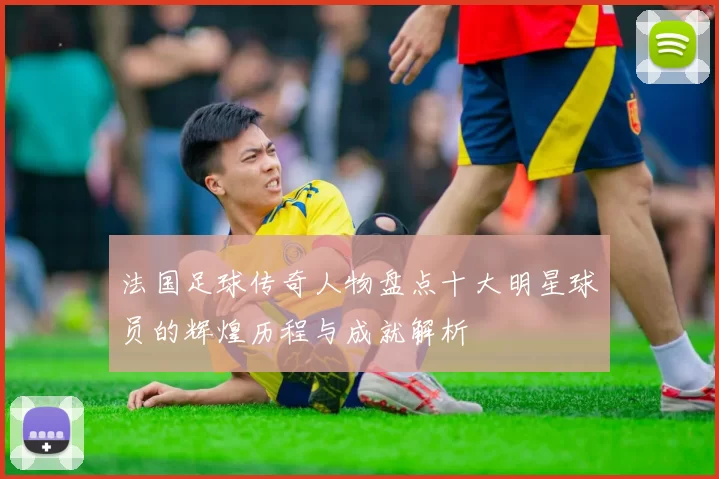 法国足球传奇人物盘点十大明星球员的辉煌历程与成就解析