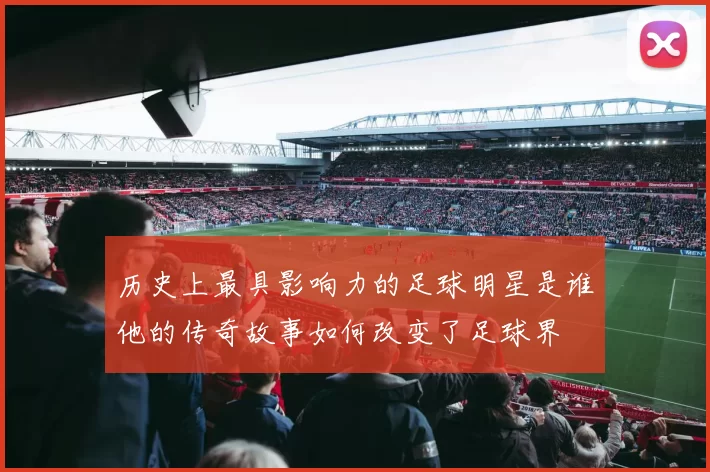 历史上最具影响力的足球明星是谁他的传奇故事如何改变了足球界