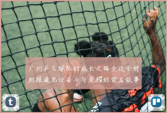 广州乒乓球队的成长之路全运会特别报道见证奋斗与荣耀的背后故事