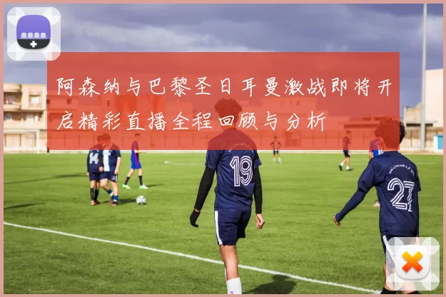 阿森纳与巴黎圣日耳曼激战即将开启精彩直播全程回顾与分析
