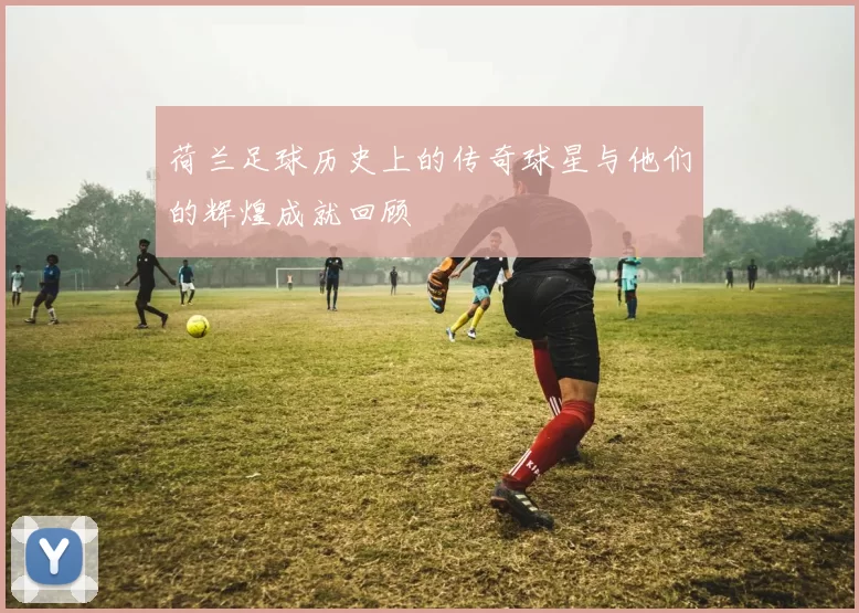 荷兰足球历史上的传奇球星与他们的辉煌成就回顾