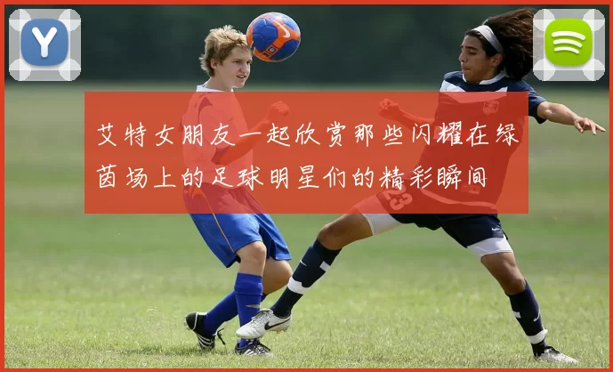 艾特女朋友一起欣赏那些闪耀在绿茵场上的足球明星们的精彩瞬间