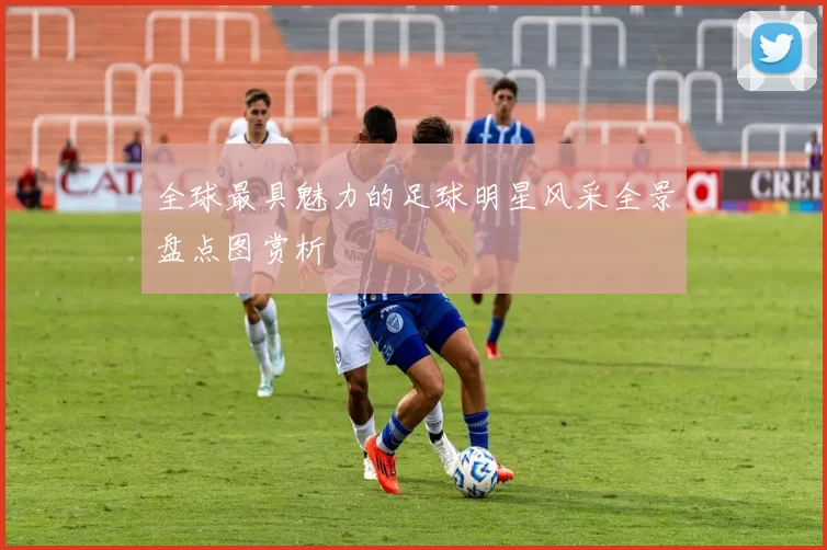 全球最具魅力的足球明星风采全景盘点图赏析