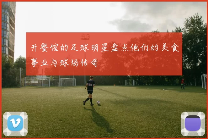 开餐馆的足球明星盘点他们的美食事业与球场传奇