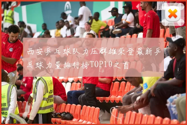 西安乒乓球队力压群雄荣登最新乒乓球力量排行榜TOP10之首
