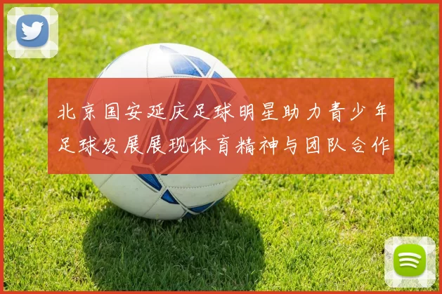 北京国安延庆足球明星助力青少年足球发展展现体育精神与团队合作魅力