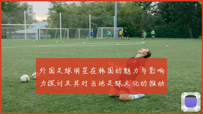 外国足球明星在韩国的魅力与影响力探讨及其对当地足球文化的推动作用