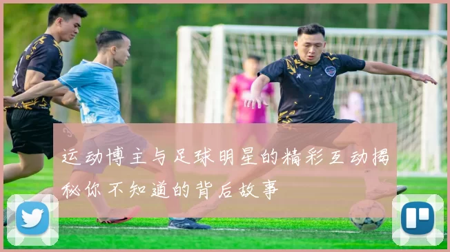 运动博主与足球明星的精彩互动揭秘你不知道的背后故事
