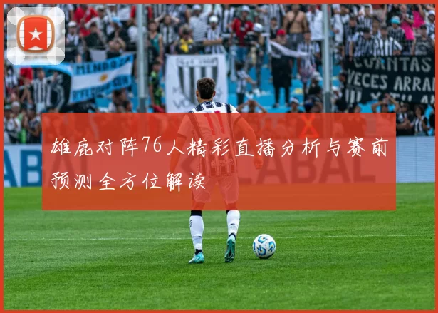 雄鹿对阵76人精彩直播分析与赛前预测全方位解读