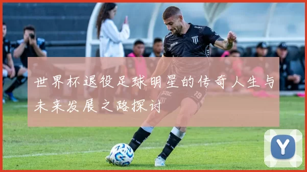 世界杯退役足球明星的传奇人生与未来发展之路探讨