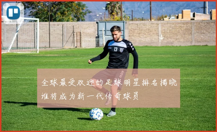 全球最受欢迎的足球明星排名揭晓谁将成为新一代传奇球员