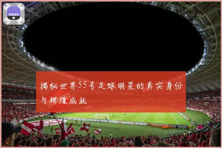 揭秘世界55号足球明星的真实身份与辉煌成就