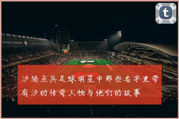 沙场点兵足球明星中那些名字里带有沙的传奇人物与他们的故事