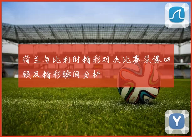 荷兰与比利时精彩对决比赛录像回顾及精彩瞬间分析