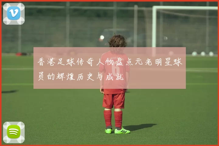 香港足球传奇人物盘点元老明星球员的辉煌历史与成就