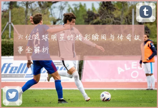 六位足球明星的精彩瞬间与传奇故事全解析