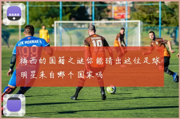 梅西的国籍之谜你能猜出这位足球明星来自哪个国家吗