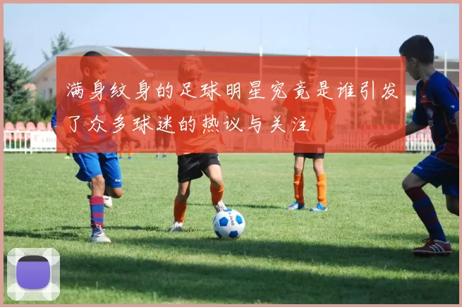 满身纹身的足球明星究竟是谁引发了众多球迷的热议与关注
