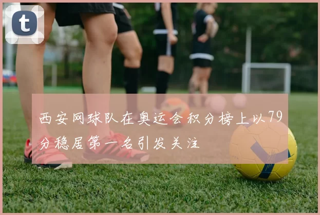 西安网球队在奥运会积分榜上以79分稳居第一名引发关注
