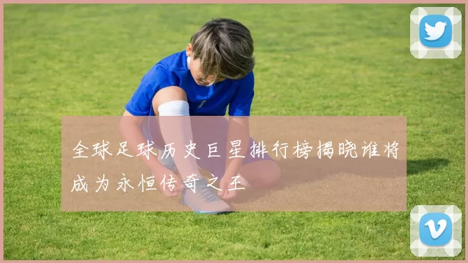 全球足球历史巨星排行榜揭晓谁将成为永恒传奇之王