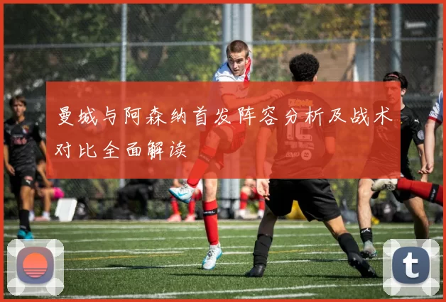 曼城与阿森纳首发阵容分析及战术对比全面解读