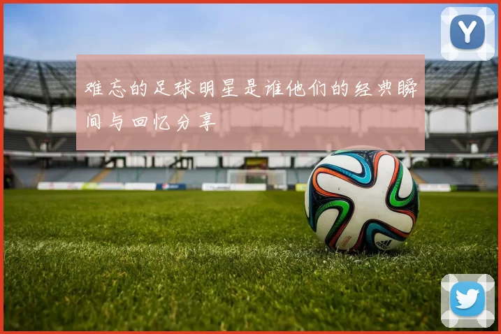难忘的足球明星是谁他们的经典瞬间与回忆分享