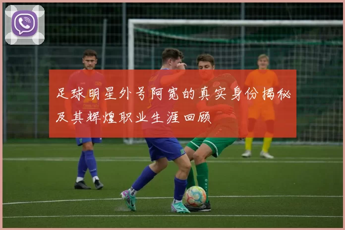 足球明星外号阿宽的真实身份揭秘及其辉煌职业生涯回顾