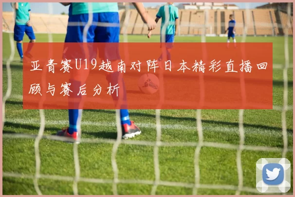 亚青赛U19越南对阵日本精彩直播回顾与赛后分析
