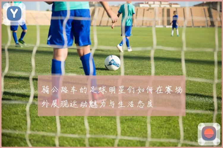 骑公路车的足球明星们如何在赛场外展现运动魅力与生活态度
