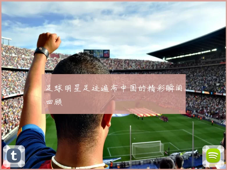 足球明星足迹遍布中国的精彩瞬间回顾