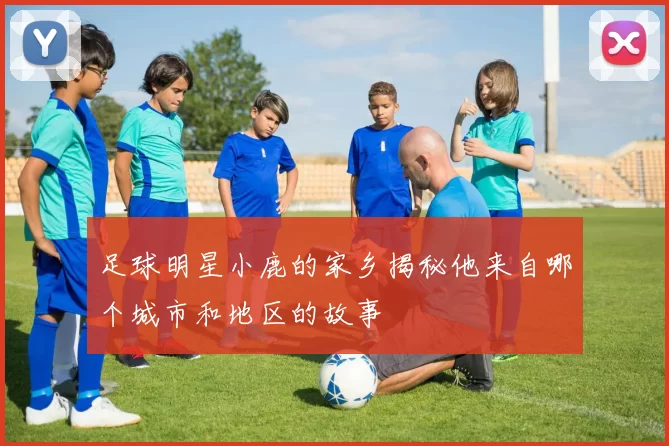 足球明星小鹿的家乡揭秘他来自哪个城市和地区的故事
