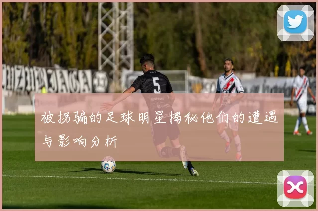 被拐骗的足球明星揭秘他们的遭遇与影响分析