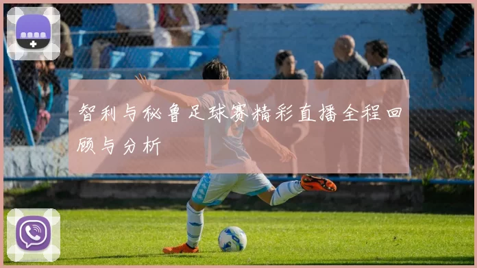 智利与秘鲁足球赛精彩直播全程回顾与分析
