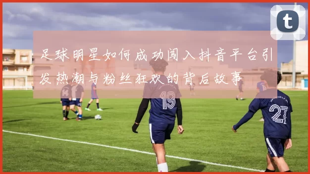 足球明星如何成功闯入抖音平台引发热潮与粉丝狂欢的背后故事