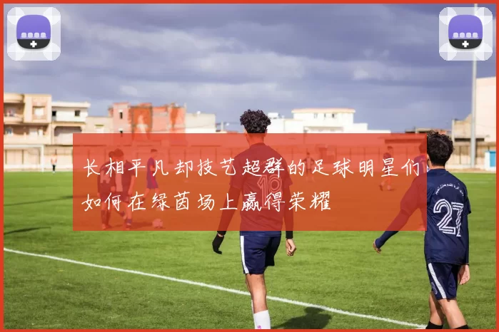 长相平凡却技艺超群的足球明星们如何在绿茵场上赢得荣耀