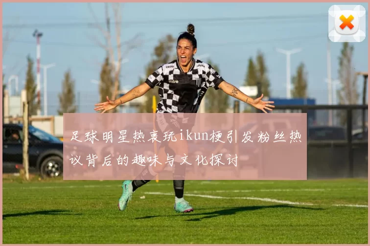 足球明星热衷玩ikun梗引发粉丝热议背后的趣味与文化探讨
