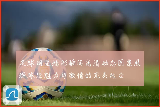 足球明星精彩瞬间高清动态图集展现球场魅力与激情的完美结合
