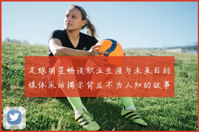 足球明星畅谈职业生涯与未来目标媒体采访揭示背后不为人知的故事