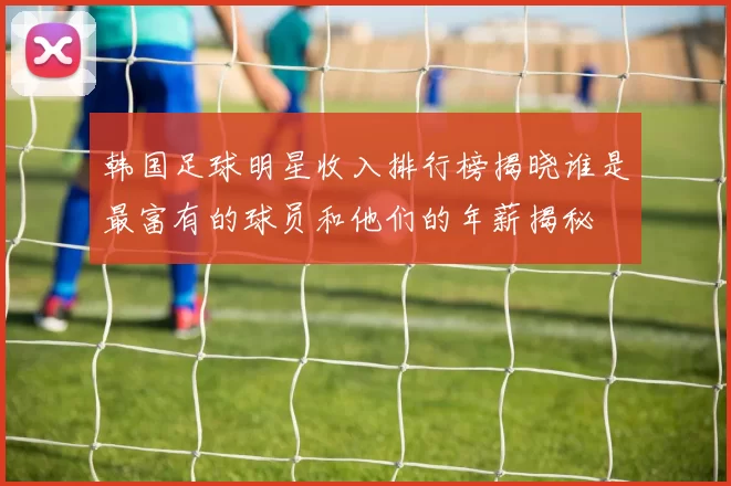 韩国足球明星收入排行榜揭晓谁是最富有的球员和他们的年薪揭秘