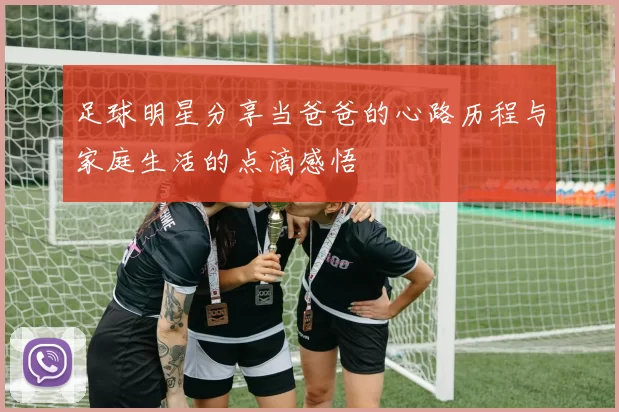 足球明星分享当爸爸的心路历程与家庭生活的点滴感悟