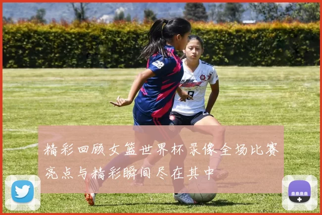 精彩回顾女篮世界杯录像全场比赛亮点与精彩瞬间尽在其中