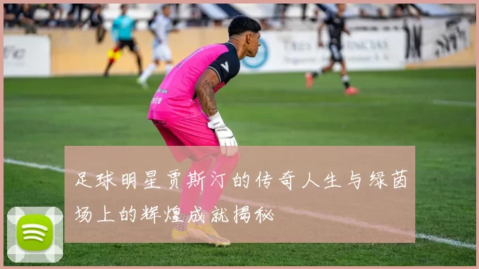 足球明星贾斯汀的传奇人生与绿茵场上的辉煌成就揭秘