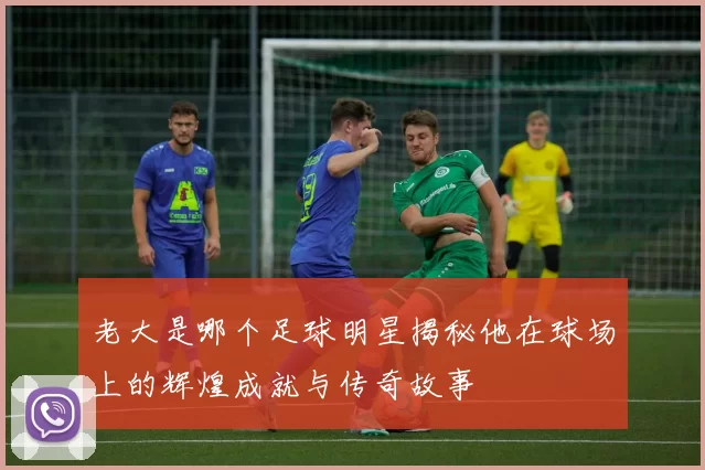 老大是哪个足球明星揭秘他在球场上的辉煌成就与传奇故事