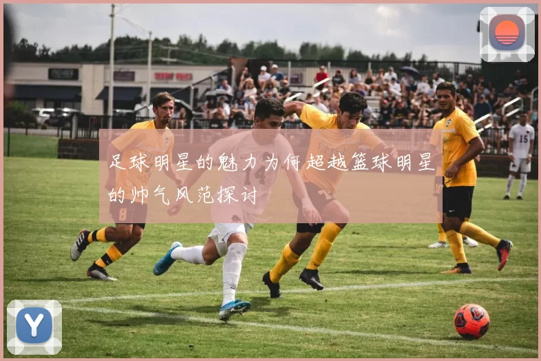 足球明星的魅力为何超越篮球明星的帅气风范探讨