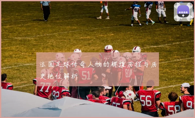 法国足球传奇人物的辉煌历程与历史地位解析
