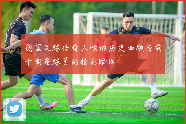 德国足球传奇人物的历史回顾与前十明星球员的精彩瞬间