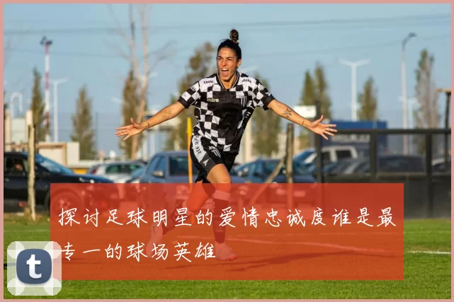 探讨足球明星的爱情忠诚度谁是最专一的球场英雄